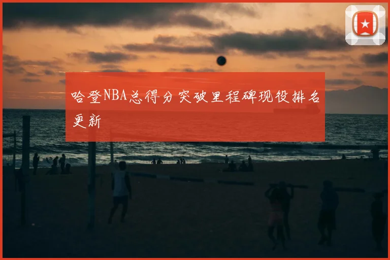 哈登NBA总得分突破里程碑现役排名更新