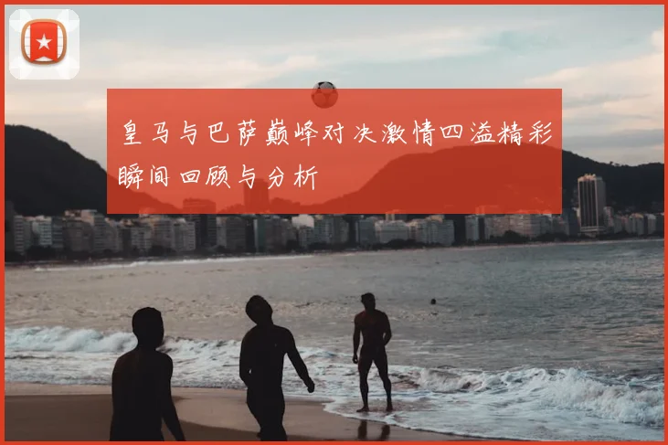 皇马与巴萨巅峰对决激情四溢精彩瞬间回顾与分析